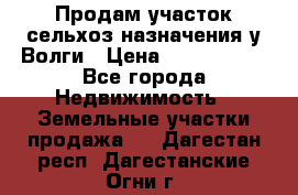 Продам участок сельхоз назначения у Волги › Цена ­ 3 000 000 - Все города Недвижимость » Земельные участки продажа   . Дагестан респ.,Дагестанские Огни г.